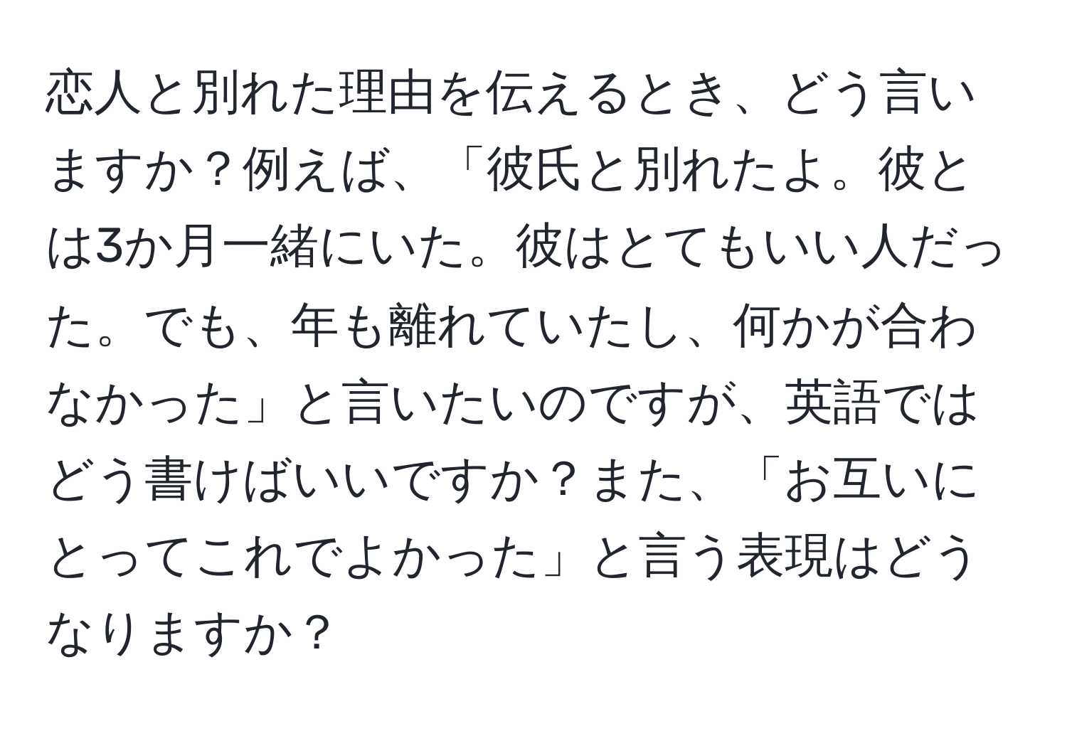 恋人と別れた理由を伝えるとき、どう言いますか？例えば、「彼氏と別れたよ。彼とは3か月一緒にいた。彼はとてもいい人だった。でも、年も離れていたし、何かが合わなかった」と言いたいのですが、英語ではどう書けばいいですか？また、「お互いにとってこれでよかった」と言う表現はどうなりますか？