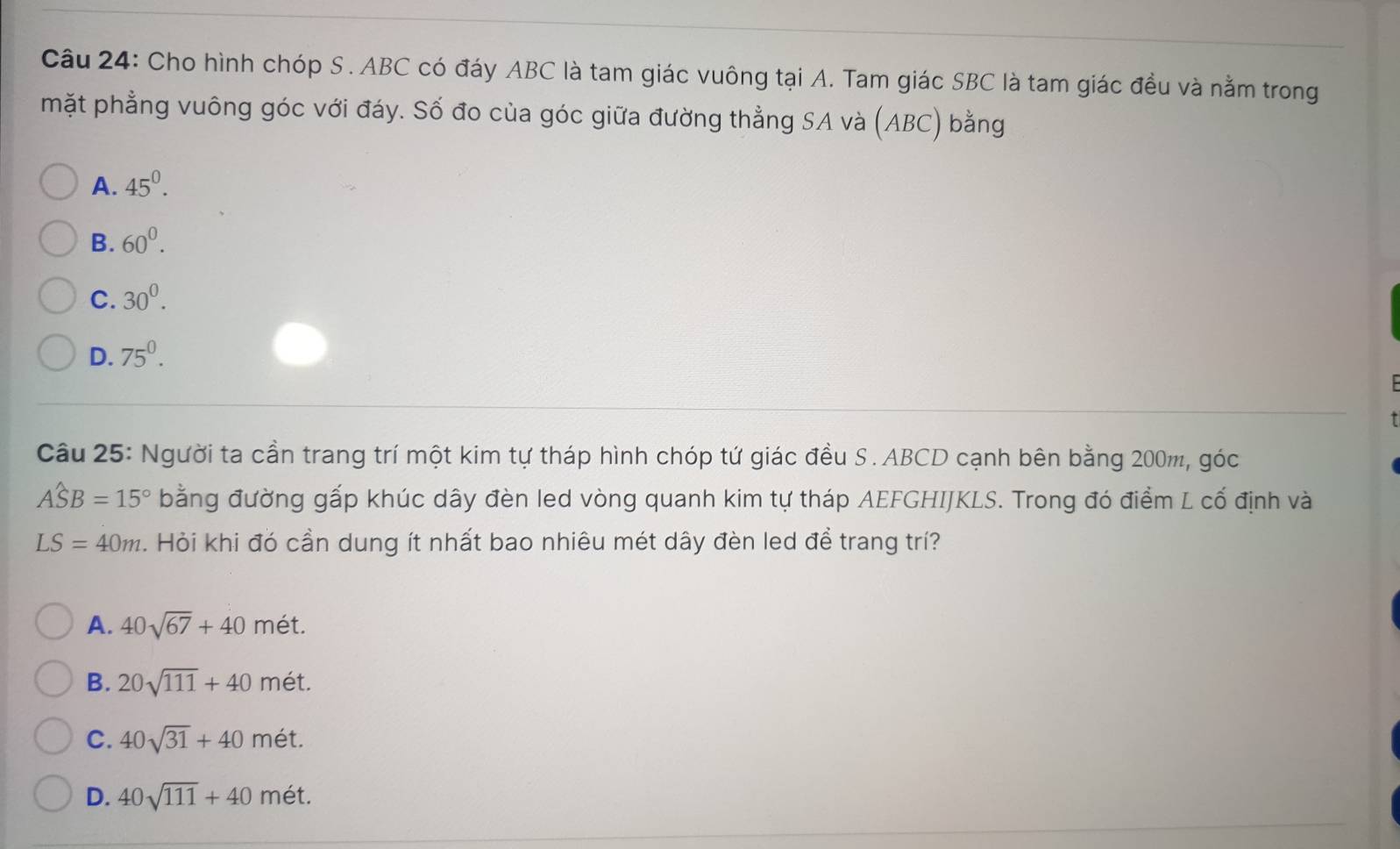 Cho hình chóp S. ABC có đáy ABC là tam giác vuông tại A. Tam giác SBC là tam giác đều và nằm trong
mặt phẳng vuông góc với đáy. Số đo của góc giữa đường thẳng SA và (ABC) bằng
A. 45^0.
B. 60^0.
C. 30^0.
D. 75^0. 
Câu 25: Người ta cần trang trí một kim tự tháp hình chóp tứ giác đều S. ABCD cạnh bên bằng 200m, góc
Awidehat SB=15° bằng đường gấp khúc dây đèn led vòng quanh kim tự tháp AEFGHIJKLS. Trong đó điểm L cố định và
LS=40m. Hỏi khi đó cần dung ít nhất bao nhiêu mét dây đèn led đề trang trí?
A. 40sqrt(67)+40met.
B. 20sqrt(111)+40met.
C. 40sqrt(31)+40 m ét.
D. 40sqrt(111)+40 mét.