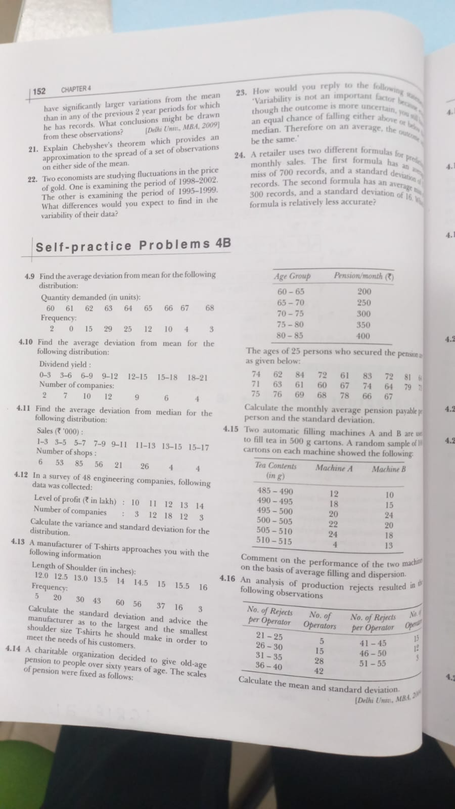 152 CHAPTER 4
have significantly larger variations from the mean 23. How would you reply to the following states
*Variability is not an important factor becase 
though the outcome is more uncertain, you s. 4.
than in any of the previous 2 year periods for which
he has records. What conclusions might be drawn
from these observations? [Delhi Univ., MBA, 2009] an equal chance of falling either above or be  
median. Therefore on an average, the outrome
21. Explain Chebyshev's theorem which provides an be the same.'
approximation to the spread of a set of observations
24. A retailer uses two different formulas for profe
on either side of the mean.
monthly sales. The first formula has an an 4.
22. Two economists are studying fluctuations in the price
miss of 700 records, and a standard deviation  
of gold. One is examining the period of 1998-2002.
The other is examining the period of 1995-1999.
records. The second formula has an average 
300 records, and a standard deviation of 16 
What differences would you expect to find in the formula is relatively less accurate?
variability of their data?
Self-practice Problems 4B
4.9 Find the average deviation from mean for the following 
distribution:
Quantity demanded (in units): 
60 61 62 63 64 65 66 67  68 
Frequency: 
2 0 15 29 25 12 10  4 3 
4.10 Find the average deviation from mean for the4.2
following distribution: The ages of 25 persons who secured the pension ≌
Dividend yield : as given below:
74 62 84 72 61 83 72
0-3 3-6 6-9 9-12 12-15 15-18 18-21 71 63 61 67 74 64 81 6 79 1
Number of companies: 60 78 66 67
75 76 69
2 7 10 12 9 6 4  68
Calculate the monthly average pension payable p 4.2
4.11 Find the average deviation from median for the person and the standard deviation.
following distribution:
4.15 Two automatic filling machines A and B are us
Sales (₹ '000) : to fill tea in 500 g cartons. A random sample of l 4.2
1-3 3-5 5-7 7-9 9-11 11-13 13-15 15-17 cartons on each machine showed the following:
Number of shops :
6 53 85 56 21 26 4 4 
4.12 In a survey of 48 engineering companies, following 
data was collected: 
Level of profit (₹ in lakh) : 10 11 12 13 14 
Number of companies : 3 12 18 12 3 
Calculate the variance and standard deviation for the 
distribution. 
4.13 A manufacturer of T-shirts approaches you with the mment on the performance of the two machim
following information
Length of Shoulder (in inches):
on the basis of average filling and dispersion
4.16 An analysis of production rejects resulted in 
12.0 12.5 13.0 13.5 14 14.5 15 15.5 16 following observations
Frequency:
5 20 30 43 60 56 37 16  3 
Calculate the standard deviation and advice the
manufacturer as to the largest and the smallest
shoulder size T-shirts he should make in order to
meet the needs of his customers. 
4.14 A charitable organization decided to give old-age
pension to people over sixty years of age. The scales
4.
of pension were fixed as follows: mean and standard deviation.
[Delhi Univ., MBA 2