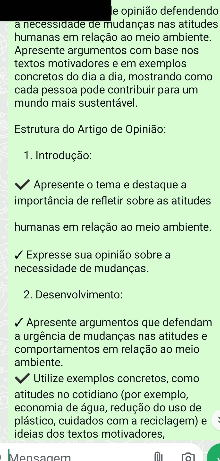 le opinião defendendo 
a necessidade de mudanças nas atitudes 
humanas em relação ao meio ambiente. 
Apresente argumentos com base nos 
textos motivadores e em exemplos 
concretos do dia a dia, mostrando como 
cada pessoa pode contribuir para um 
mundo mais sustentável. 
Estrutura do Artigo de Opinião: 
1. Introdução: 
Apresente o tema e destaque a 
importância de refletir sobre as atitudes 
humanas em relação ao meio ambiente. 
Expresse sua opinião sobre a 
necessidade de mudanças. 
2. Desenvolvimento: 
Apresente argumentos que defendam 
a urgência de mudanças nas atitudes e 
comportamentos em relação ao meio 
ambiente. 
Utilize exemplos concretos, como 
atitudes no cotidiano (por exemplo, 
economia de água, redução do uso de 
plástico, cuidados com a reciclagem) e 
ideias dos textos motivadores, 
Mensagem