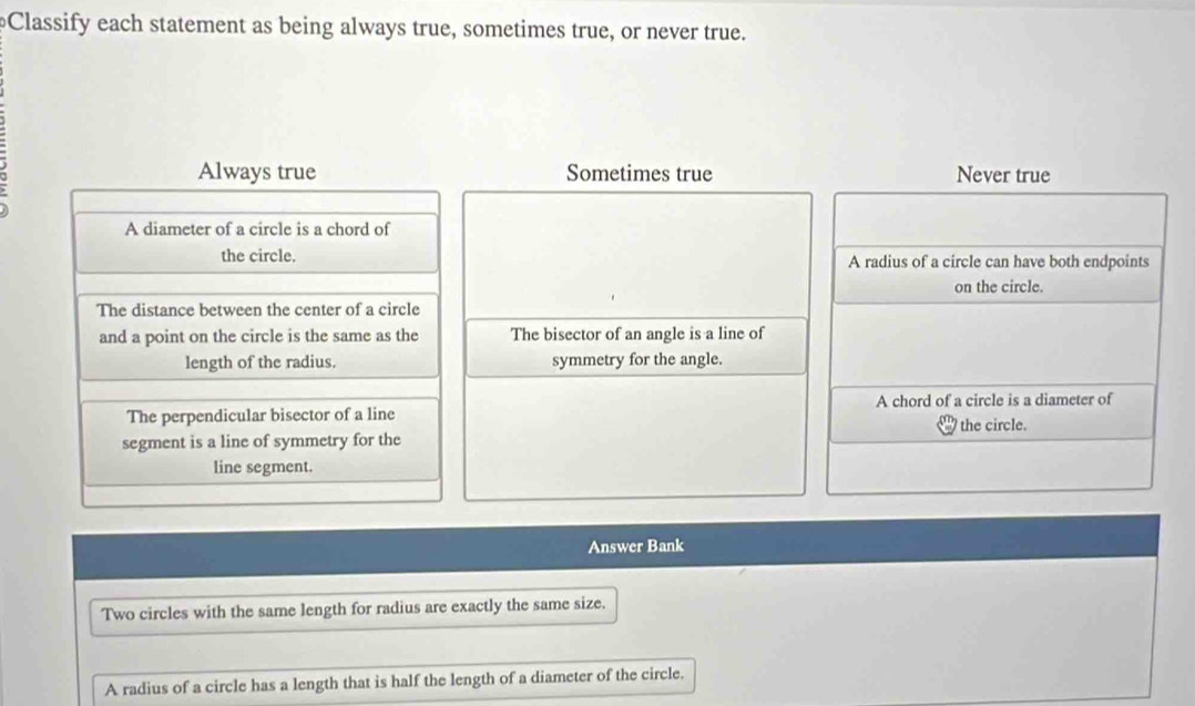 Classify each statement as being always true, sometimes true, or never true.
Always true Sometimes true Never true
A diameter of a circle is a chord of
the circle. A radius of a circle can have both endpoints
on the circle.
The distance between the center of a circle
and a point on the circle is the same as the The bisector of an angle is a line of
length of the radius. symmetry for the angle.
The perpendicular bisector of a line A chord of a circle is a diameter of
the circle.
segment is a line of symmetry for the
line segment.
Answer Bank
Two circles with the same length for radius are exactly the same size.
A radius of a circle has a length that is half the length of a diameter of the circle.