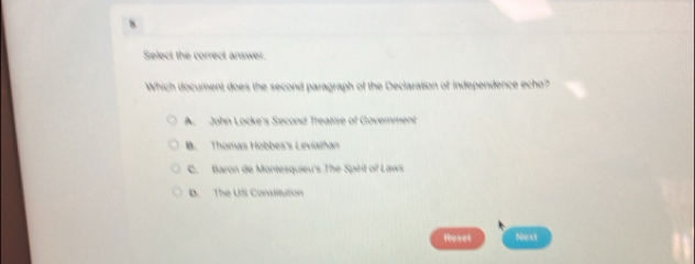 Select the correct answer.
Which document does the second paragraph of the Declaration of Independence echo?
A. John Locke's Second Trealise of Government
B. Thomas Hobbes's Leviathan
C. Baron de Montesquieu's.The Spirit of Laws.
D. The US Constitution
Reset Next