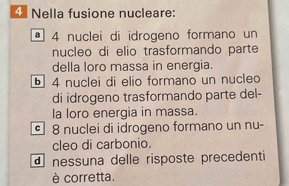 Nella fusione nucleare:
ª 4 nuclei di idrogeno formano un
nucleo di elio trasformando parte
della loro massa in energia.
§ 4 nuclei di elio formano un nucleo
di idrogeno trasformando parte del-
la loro energia in massa.
§ 8 nuclei di idrogeno formano un nu-
cleo di carbonio.
d nessuna delle risposte precedenti
è corretta.