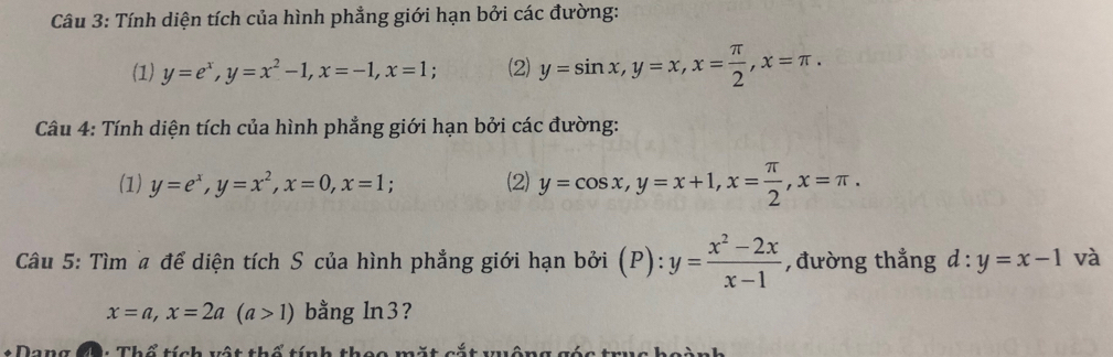 Tính diện tích của hình phẳng giới hạn bởi các đường: 
(1) y=e^x, y=x^2-1, x=-1, x=1 (2) y=sin x, y=x, x= π /2 , x=π. 
Câu 4: Tính diện tích của hình phẳng giới hạn bởi các đường: 
(1) y=e^x, y=x^2, x=0, x=1; (2) y=cos x, y=x+1, x= π /2 , x=π. 
Câu 5: Tìm a để diện tích S của hình phẳng giới hạn bởi (P):y= (x^2-2x)/x-1  ,đường thắng d:y=x-1 và
x=a, x=2a(a>1) bằng ln3? 
* Dang C: Thổ tích vật thổ tính thoc mặt cắt wông gác trục