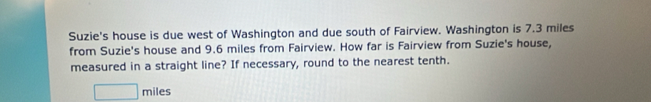 Suzie's house is due west of Washington and due south of Fairview. Washington is 7.3 miles
from Suzie's house and 9.6 miles from Fairview. How far is Fairview from Suzie's house, 
measured in a straight line? If necessary, round to the nearest tenth.
miles