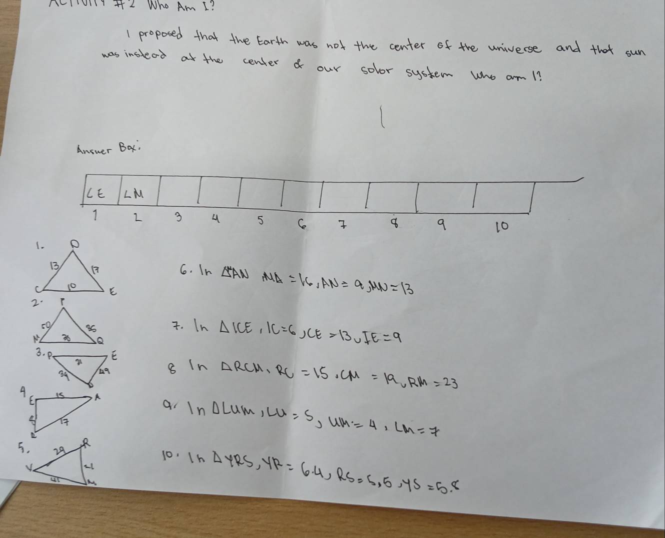 AcI01 + 2 Who Am I? 
1 proposed that the Earth was not the center of the universe and that sun 
was instead at the center o our solor system who am 1? 
Answer Bax: 
LE ∠ M
1 2 3 4 5 Ce 8 9 10
6. In △ ANAUA=16, AN=9, MN=13. In △ ICE, IC=6, CE=13, IE=9
ln △ LUM, LU=S, UM=4, LM=7
8 In △ RCM, RC=15. CM=19, RM=23
a 
10. 1n △ YRS, YR=6.4, RS=5.5, YS=5.8