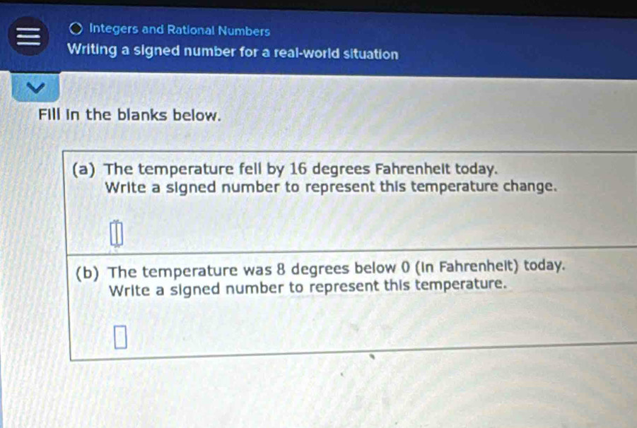 Integers and Rational Numbers 
Writing a signed number for a real-world situation 
Fill in the blanks below. 
(a) The temperature fell by 16 degrees Fahrenhelt today. 
Write a signed number to represent this temperature change. 
(b) The temperature was 8 degrees below 0 (in Fahrenheit) today. 
Write a signed number to represent this temperature.