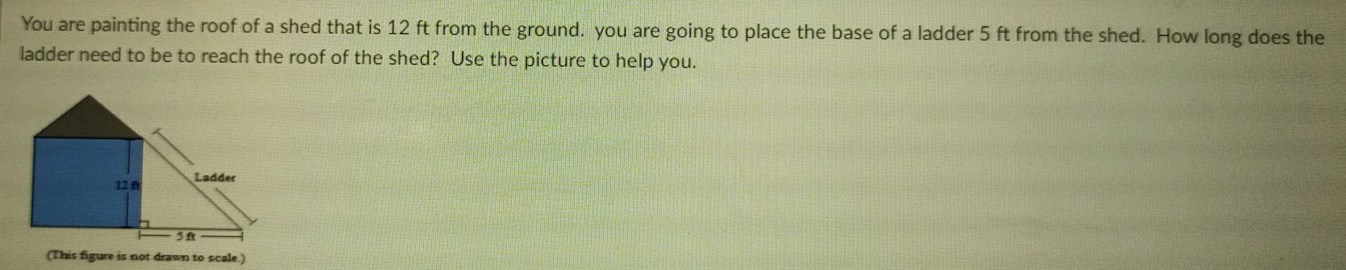 You are painting the roof of a shed that is 12 ft from the ground. you are going to place the base of a ladder 5 ft from the shed. How long does the 
ladder need to be to reach the roof of the shed? Use the picture to help you. 
(This figure is not drawn to scale.)