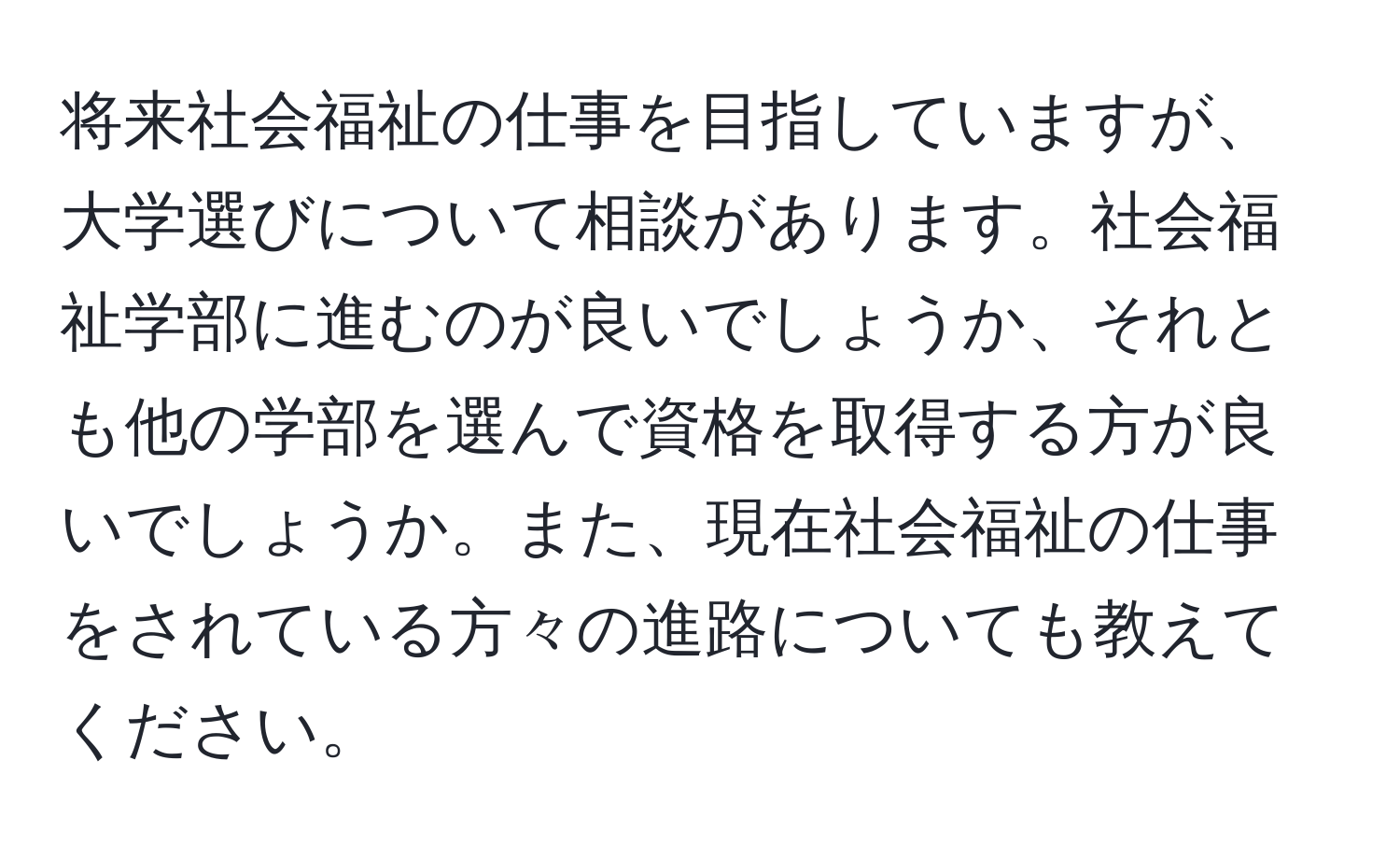 将来社会福祉の仕事を目指していますが、大学選びについて相談があります。社会福祉学部に進むのが良いでしょうか、それとも他の学部を選んで資格を取得する方が良いでしょうか。また、現在社会福祉の仕事をされている方々の進路についても教えてください。