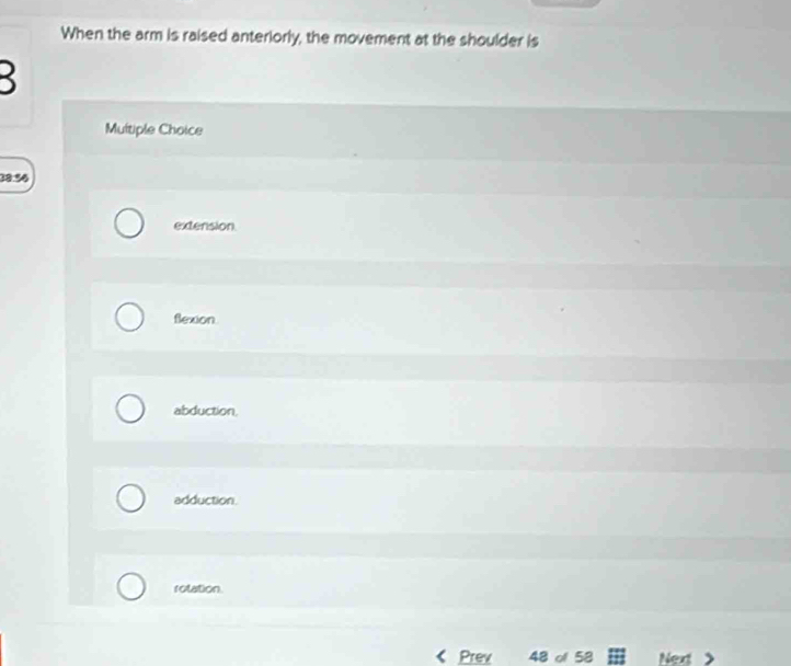 When the arm is raised anteriorly, the movement at the shoulder is

Multiple Choice
38.56
extension.
flexion.
abduction.
adduction.
rotation.
Prev 48 of 58 Next