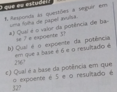 que eu estudei. 
1. Responda às questões a seguir em 
uma folha de papel avulsa. 
a) Qual é o valor da potência de ba- 
se 7 e expoente 3? 
b) Qual é o expoente da potência 
em que a base é 6 e o resultado é
216? 
c) Qual é a base da potência em que 
o expoente é 5 e o resultado é
32?