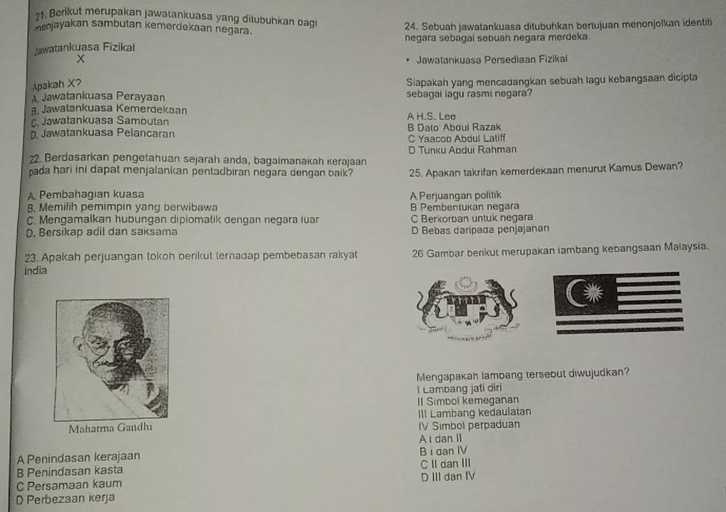 Berikut merupakan Jawatankuasa yang ditubuhkan bagi
menjayakan sambutan kemerdokaan negara. 24. Sebuah jawatankuasa ditubuhkan bertujuan menonjolkan identili
Jawatankuasa Fizikal negara sebagal sebuan negara merdeka.
Jawatankuasa Persediaan Fizikal
Apakah X?
Siapakah yang mencadangkan sebuah lagu kebangsaan dicipta
A Jawatankuasa Perayaan sebagal lagu rasmi negara?. Jawatankuasa Kemerdekaan
C. Jawatankuasa Sambutan A H.S. Lee. Jawatankuasa Pelancaran B Dato Aboui Razak
C Yaacop Abdul Laliff
D Tunku Apduı Rahman
22. Berdasarkan pengetahuan sejarah anda, bagaimanakah kerajaan
pada hari ini dapat menjalankan pentadbiran negara dengan baik? 25. Apakan takrifan kemerdekaan menurut Kamus Dewan?
A Pembahagian kuasa A Perjuangan politik
8. Memilih pemimpin yang berwibawa B Pembentukan negara
C. Mengamalkan hubungan diplomatik dengan negara luar C Berkorban untuk negara
D. Bersikap adil dan saksama D Bebas daripada penjajanan
23. Apakah perjuangan tokoh berikut ternadap pembebasan rakyat 26 Gambar berikut merupakan lambang kebangsaan Malaysia.
India
Mengapakah lambang tersebut diwujudkan?
I Lambang jati diri
II Simbol kemeganan
III Lambang kedaulatan
IV Simbol perpaduan
A dan I
A Penindasan kerajaan Bi dan IV
B Penindasan kasta C II dan III
C Persamaan kaum D III dan IV
D Perbezaan kerja