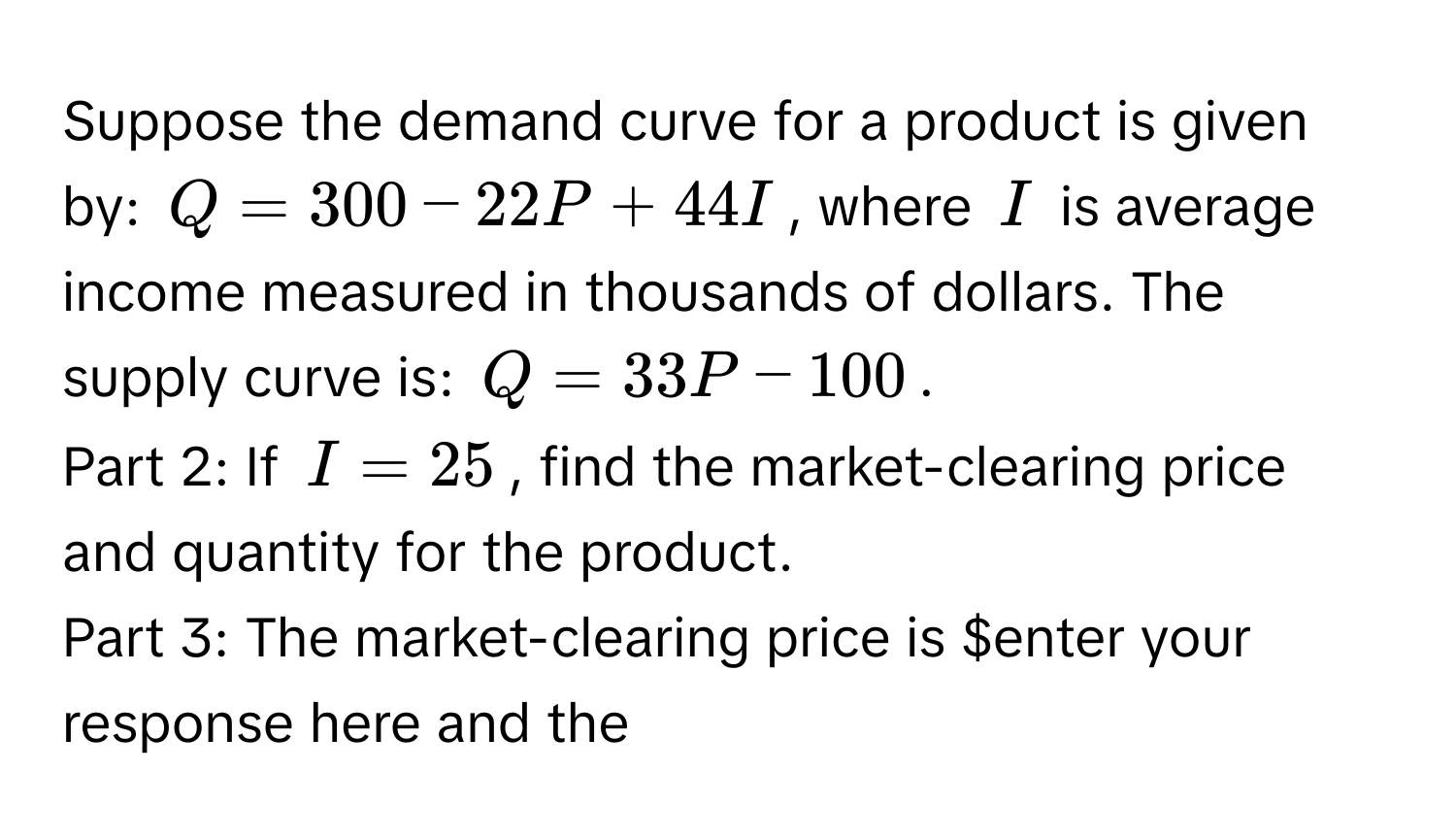 Suppose the demand curve for a product is given by: $Q = 300 - 22P + 44I$, where $I$ is average income measured in thousands of dollars. The supply curve is: $Q = 33P - 100$. 

Part 2: If $I = 25$, find the market-clearing price and quantity for the product. 

Part 3: The market-clearing price is ​$enter your response here and the