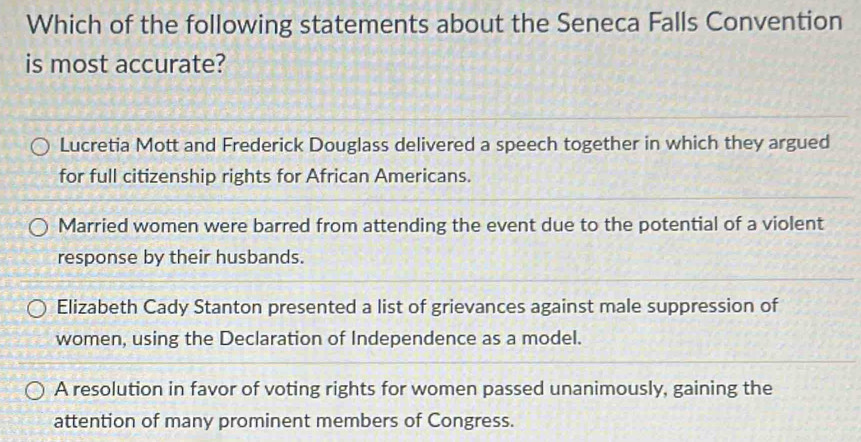 Which of the following statements about the Seneca Falls Convention
is most accurate?
Lucretia Mott and Frederick Douglass delivered a speech together in which they argued
for full citizenship rights for African Americans.
Married women were barred from attending the event due to the potential of a violent
response by their husbands.
Elizabeth Cady Stanton presented a list of grievances against male suppression of
women, using the Declaration of Independence as a model.
A resolution in favor of voting rights for women passed unanimously, gaining the
attention of many prominent members of Congress.