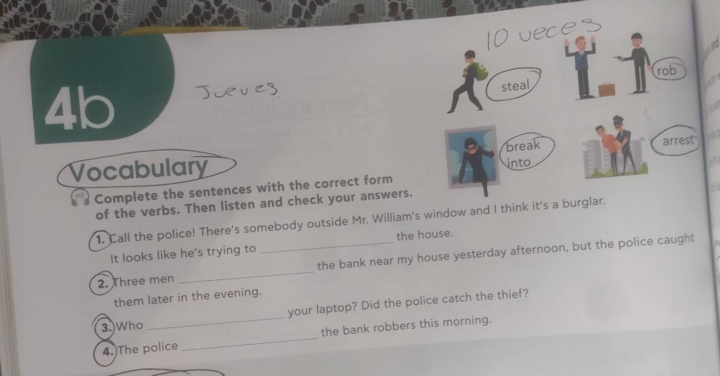 4b 
Vocabulary 
Complete the sentences with the correct form 
of the verbs. Then listen and check your answers. 
1. Call the police! There's somebody outside Mr. William's window and I think it's a 
It looks like he's trying to the house. 
2. Three men __the bank near my house yesterday afternoon, but the police caught 
them later in the evening. 
your laptop? Did the police catch the thief? 
3.)Who 
_ 
4.)The police _the bank robbers this morning.