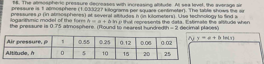 The atmospheric pressure decreases with increasing altitude. At sea level, the average air 
pressure is 1 atmosphere (1.033227 kilograms per square centimeter). The table shows the air 
pressures p (in atmospheres) at several altitudes h (in kilometers). Use technology to find a 
logarithmic model of the form h=a+b ln p that represents the data. Estimate the altitude when 
the pressure is 0.75 atmosphere. (Round to nearest hundredth - 2 decimal places)
y=a+bln (x)