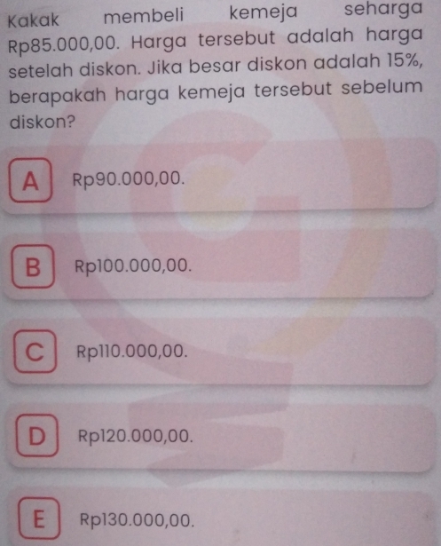 Kakak membeli kemeja seharga
Rp85.000,00. Harga tersebut adalah harga
setelah diskon. Jika besar diskon adalah 15%,
berapakah harga kemeja tersebut sebelum 
diskon?
A Rp90.000,00.
B Rp100.000,00.
C Rp110.000,00.
D Rp120.000,00.
E Rp130.000,00.