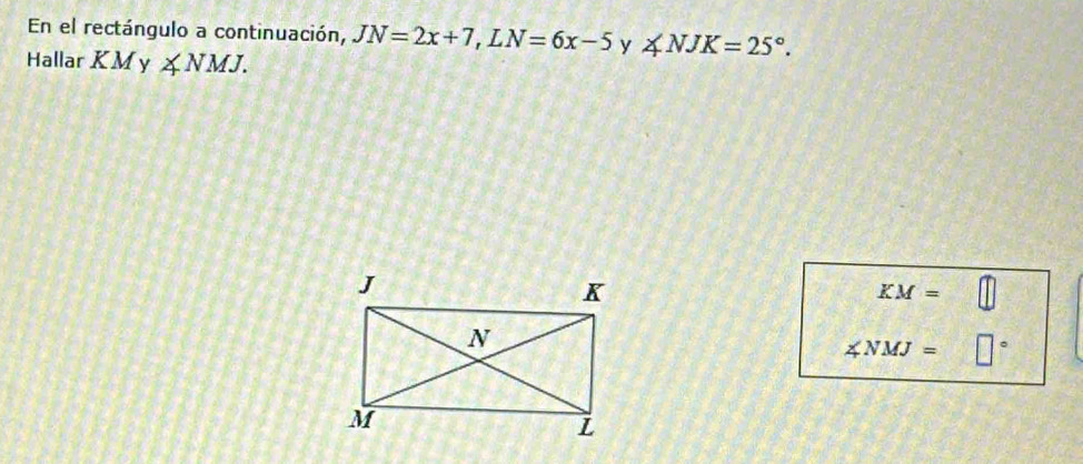 En el rectángulo a continuación, JN=2x+7, LN=6x-5 y ∠ NJK=25°. 
Hallar KMy ∠ NMJ.
KM=
∠ NMJ= □°