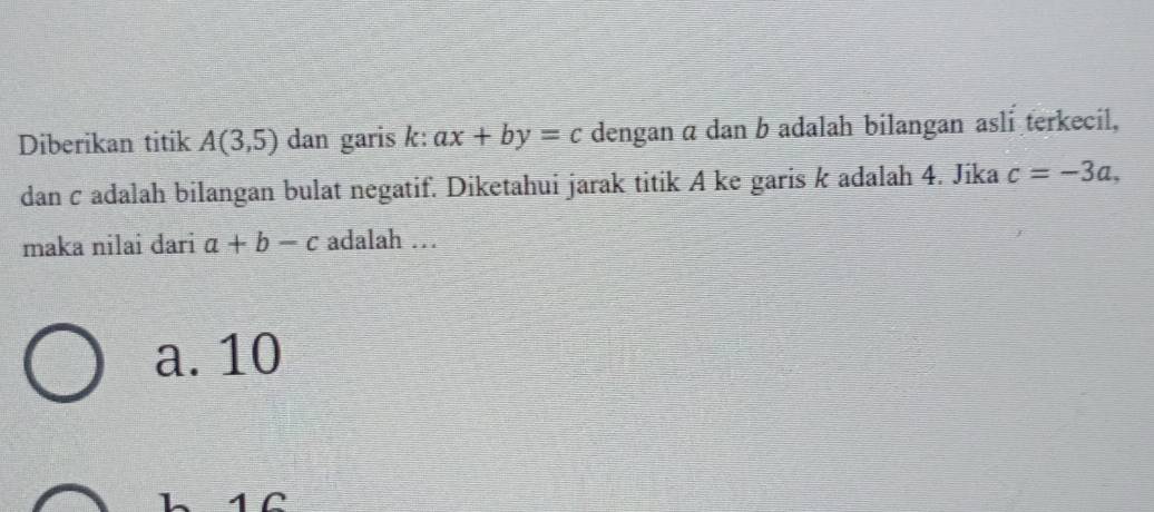 Diberikan titik A(3,5) dan garis k : ax+by=c dengan α dan b adalah bilangan asli terkecil,
dancadalah bilangan bulat negatif. Diketahui jarak titik A ke garis k adalah 4. Jika c=-3a, 
maka nilai dari a+b-c adalah …
a. 10
h 1Ω