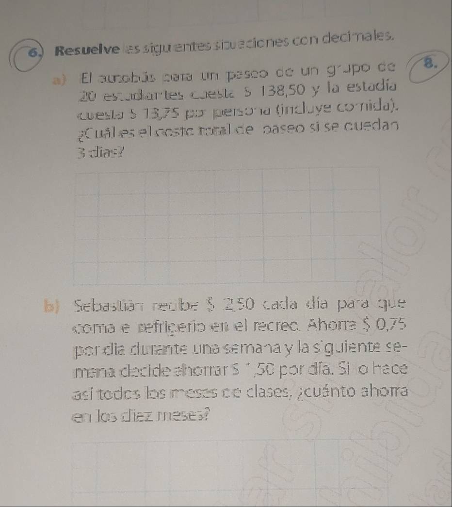 Resuelve les siguentes sibaciones con decimales. 
a) El amobús pata un paseo de un grupo de 8.
20 estadiartes cuesta S 138,50 y la estadía 
cuesta § 13,75 por persona (incluye comida). 
uäl es el oosto total de paseo si se quedan
3 dias? 
b) Sebastián redbe $ 250 cada día para que 
coma e refriçerio en el recred. Ahorra $ 0,75
por día durante una semana y la siguiente se- 
mana decide ahorrar S " , 50 por día. Si lo hace 
así todos los meses de clases, ¿cuánto ahorra 
en los ciez meses?