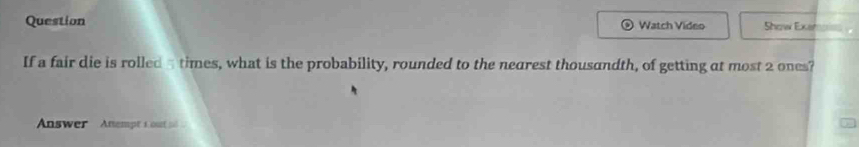 Question Watch Video Show Exer 
If a fair die is rolled a times, what is the probability, rounded to the nearest thousandth, of getting at most 2 ones? 
Answer Anempt 1 out s