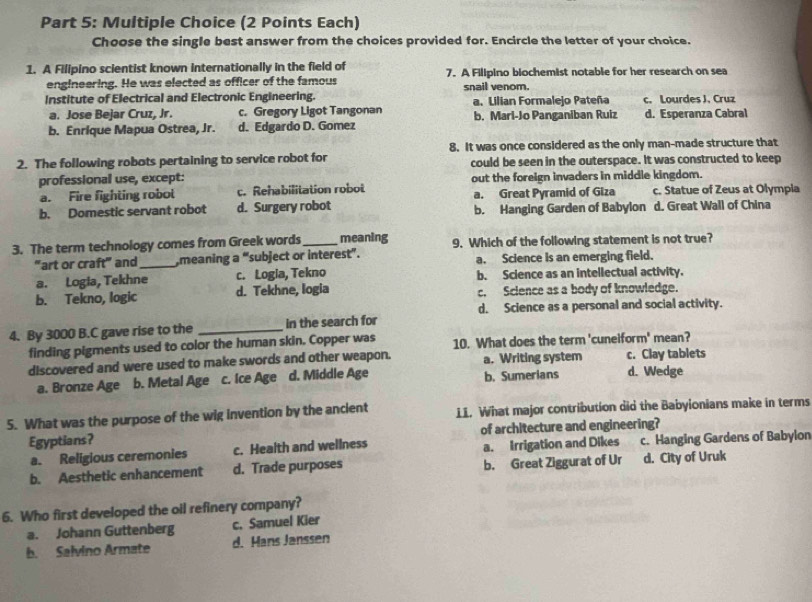 (2 Points Each)
Choose the single best answer from the choices provided for. Encircle the letter of your choice.
1. A Filipino scientist known internationally in the field of 7. A Filipino biochemist notable for her research on sea
engineering. He was elected as officer of the famous
Institute of Electrical and Electronic Engineering. snail venom. a. Lilian Formalejo Pateña c. Lourdes J, Cruz
a. Jose Bejar Cruz, Jr. c. Gregory Ligot Tangonan
b. Enrique Mapua Ostrea, Jr. d. Edgardo D. Gomez b. Mari-Jo Panganiban Ruiz d. Esperanza Cabral
8. It was once considered as the only man-made structure that
2. The following robots pertaining to service robot for could be seen in the outerspace. It was constructed to keep
professional use, except: out the foreign invaders in middle kingdom.
a. Fire fighting robol c. Rehabilitation robot a. Great Pyramid of Giza c. Statue of Zeus at Olympia
b. Domestic servant robot d. Surgery robot b. Hanging Garden of Babylon d. Great Wall of China
3. The term technology comes from Greek words_ meaning 9. Which of the following statement is not true?
"art or craft” and_ meaning a “subject or intere st''. a. Science is an emerging field.
a. Logia, Tekhne c. Logia, Tekno b. Science as an intellectual activity.
b. Tekno, logic d. Tekhne, logia c. Science as a body of knowledge.
d. Science as a personal and social activity.
4. By 3000 B.C gave rise to the _in the search for
finding pigments used to color the human skin. Copper was 10. What does the term 'cuneiform' mean?
discovered and were used to make swords and other weapon. a. Writing system c. Clay tablets
a. Bronze Âge b. Metal Age c. Ice Age d. Middle Age b. Sumerians d. Wedge
5. What was the purpose of the wig invention by the ancient LI. What major contribution did the Babyionians make in terms
Egyptians? of architecture and engineering?
a. Religious ceremonies c. Health and wellness a. Irrigation and Dikes c. Hanging Gardens of Babylon
b. Aesthetic enhancement d. Trade purposes b. Great Ziggurat of Ur d. City of Uruk
6. Who first developed the oil refinery company?
a. Johann Guttenberg c. Samuel Kier
b. Salvino Armate d. Hans Janssen