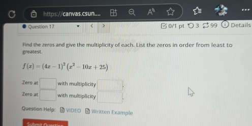 https://canvas.csun.... 
Question 17 < > 0/1 pt つ 3 299 Details 
Find the zeros and give the multiplicity of each. List the zeros in order from least to 
greatest.
f(x)=(4x-1)^2(x^2-10x+25)
Zero at □ with multiplicity □. 
Zero a □ with multiplicity □. 
Question Help: VIDEO *Written Example