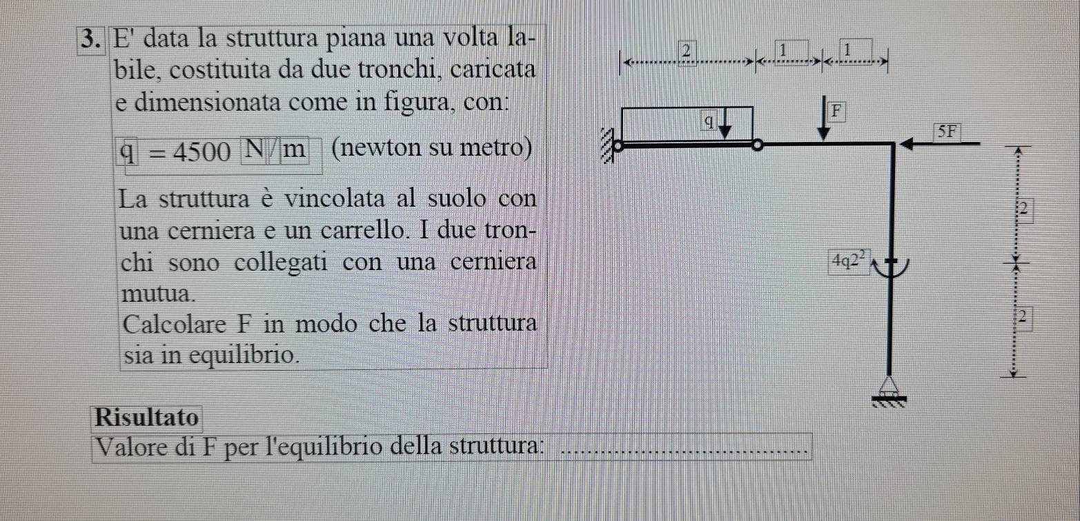 E' data la struttura piana una volta la-
2
1 1
bile, costituita da due tronchi, caricata
e dimensionata come in figura, con:
q=4500N/m (newton su metro)
La struttura è vincolata al suolo con
2
una cerniera e un carrello. I due tron-
chi sono collegati con una cerniera
mutua.
Calcolare F in modo che la struttura
2
sia in equilibrio.
Risultato
Valore di F per l'equilibrio della struttura:_