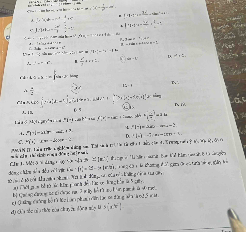 PHÀN J. Câu trấc nghệi
thí sinh chỉ chọn một phương án.
Câu 1. Tìm họ nguyên hàm của hàm số f(x)= 5/x^2 +2x^2.
A. ∈t f(x)dx=2x^3- 5/x +C. B. ∈t f(x)dx= 2x^3/3 +5ln x^2+C.
C. ∈t f(x)dx= 2x^3/3 - 5/x +C.
D. ∈t f(x)dx= 2x^3/3 + 5/x +C.
Câu 2. Nguyên hàm của hàm số f(x)=3cos x+4sin x là:
B. 3sin x-4cos x.
A. -3sin x+4 cos x .
D. -3sin x+4cos x+C.
C. 3sin x-4 cos x+C.
Câu 3. Họ các nguyên hàm của hàm số f(x)=3x^2+1 là
A. x^3+x+C. B.  x^3/3 +x+C. C. 6x+C. D. x^3+C.
Câu 4. Giá trị của ∈tlimits _0^((frac π)2)sin xdx  π /2  bằng
B. 0 C. -1 D. 1
A.  π /2 
Câu 5. Cho ∈tlimits _(-1)^2f(x)dx=3,∈tlimits _(-1)^2g(x)dx=2. Khi đó I=∈tlimits _0^(2[2f(x)+5g(x)] dx bằng
A. 10. C. 16. D. 19.
B. 9.
Câu 6. Một nguyên hàm F(x) của hàm số f(x)=sin x+2 cosx biết F(frac π)2)=0 là
B. F(x)=2sin x-cos x-2.
A. F(x)=2sin x-cos x+2.
D. F(x)=-2sin x-cos x+2.
C. F(x)=sin x-2cos x-2.
PHÀN II. Câu trắc nghiệm đúng sai. Thí sinh trả lời từ câu 1 đến câu 4. Trong mỗi ý a), b), c), d) ở
mỗi câu, thí sinh chọn đúng hoặc sai.
Câu 1. Một ô tô đang chạy với vận tốc 25 (m/s) thì người lái hãm phanh. Sau khi hãm phanh ô tô chuyển
động chậm dần đều với vận tốc v(t)=25-5t(m/s s), trong đó t là khoảng thời gian được tính bằng giây kể
từ lúc ô tô bắt đầu hãm phanh. Xét tính đúng, sai của các khẳng định sau đây:
a) Thời gian kể từ lúc hãm phanh đến lúc xe dừng hẳn là 5 giây.
b) Quãng đường xe đi được sau 2 giây kể từ lúc hãm phanh là 40 mét.
c) Quãng đường kể từ lúc hãm phanh đến lúc xe dừng hẳn là 62,5 mét.
d) Gia tốc tức thời của chuyển động này là 5(m/s^2).