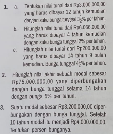 Tentukan nilai tunai dari Rp3.000.000,00
yang harus dibayar 12 tahun kemudian 
dengan suku bunga tunggal 3 1/2 % per tahun. 
b. Hitunglah nilai tunai dari Rp6.066.000,00
yang harus dibayar 4 tahun kemudian 
dengan suku bunga tunggal 2% per tahun. 
c. Hitunglah nilai tunai dari Rp200.000,00
yang harus dibayar 14 tahun 9 bulan 
kemudian. Bunga tunggal 4 1/2 % per tahun. 
2. Hitunglah nilai akhir sebuah modal sebesar
Rp75.000.000,00 yang diperbungakan 
dengan bunga tunggal selama 14 tahun 
dengan bunga 5% per tahun. 
3. Suatu modal sebesar Rp3.200.000,00 diper- 
bungakan dengan bunga tunggal. Setelah
10 tahun modal itu menjadi Rp4.000.000,00. 
Tentukan persen bunganya.