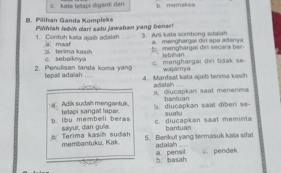 c. kata tetapi diganti dan b. memaksa
B. Pilihan Ganda Kompleks
Pilihlah lebih dari satu jawaban yang benar!
1. Contoh kata ajaib adalah .... 3. Arti kata sombong adaiah
a maaf a. menghargai diri apa adanya
b. terima kasih b. menghargai diri secara ber-
c. sebaiknya lebihan
2. Penulisan tanda koma yang c. menghargai diri tidak se-
wajarnya
tepat adalah ....
4. Manfaat kata ajaib terima kasih
adalah
a. diucapkan saat menerima
bantuan
a. Adik sudah mengantuk, b. diucapkan saat diberi se-
tetapi sangat lapar.
suatu
b. Ibu membeli beras c. diucapkan saat meminta
sayur, dan gula. bantuan
c. Terima kasih sudah 5. Berikut yang termasuk kata sifat
membantuku, Kak. adalah ....
a. pensil c.pendek
b. basah