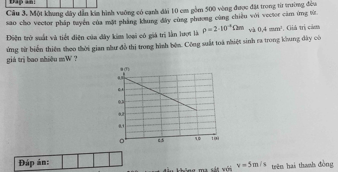 Đap an: 
Câu 3. Một khung dây dẫn kín hình vuông có cạnh dài 10 cm gồm 500 vòng được đặt trong từ trường đều 
sao cho vector pháp tuyến của mặt phẳng khung dây cùng phương cùng chiều với vector cảm ứng từ. 
Điện trở suất và tiết diện của dây kim loại có giá trị lần lượt là rho =2· 10^(-8)Omega m và 0,4mm^2. Giá trị cảm 
ứng từ biến thiên theo thời gian như đồ thị trong hình bên. Công suất toả nhiệt sinh ra trong khung dây có 
giá trị bao nhiêu mW ? 
Đáp án: v=5m/s trên hai thanh đồng 
đầu không ma sát với