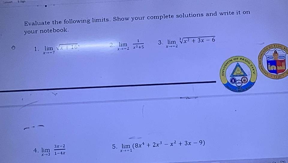 Convert E-Sign 
Evaluate the following limits. Show your complete solutions and write it on 
your notebook. 
1. limlimits _xto -7sqrt(x+16). 2. limlimits _xto -2 1/x^2+5  3. limlimits _xto -2sqrt[3](x^2+3x-6)
OPNGPANC 
PASIG 
a 
1523 
4. limlimits _xto 3 (3x-2)/1-4x 
5. limlimits _xto -1(8x^4+2x^3-x^2+3x-9)
ENG