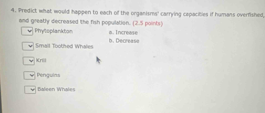 Predict what would happen to each of the organisms' carrying capacities if humans overfished, 
and greatly decreased the fish population. (2.5 points) 
Phytoplankton a. Increase 
b. Decrease 
Small Toothed Whales 
Krill 
Penguins 
Baleen Whales