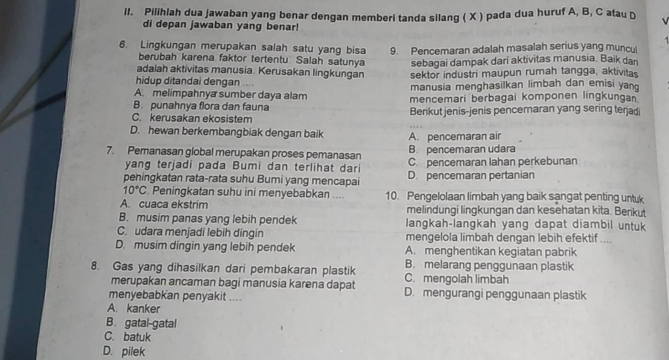 Pilihlah dua jawaban yang benar dengan memberi tanda silang ( X ) pada dua huruf A, B, C atau D
di depan jawaban yang benar!
6. Lingkungan merupakan salah satu yang bisa 9. Pencemaran adalah masalah serius yang muncul
berubah karena faktor tertentu Salah satunya sebagai dampak dari aktivitas manusia. Baik dar
adalah aktivitas manusia. Kerusakan lingkungan
hidup ditandai dengan sektor industri maupun rumah tangga, aktivitas
A. melimpahnya sumber daya alam manusia menghasilkan limbah dan emisi yan
mencemari berbagai komponen lingkungan.
B. punahnya flora dan fauna
Berikut jenis-jenis pencemaran yang sering terjadi
C. kerusakan ekosistem
D. hewan berkembangbiak dengan baik
A. pencemaran air
7. Pemanasan global merupakan proses pemanasan B. pencemaran udara
yang terjadi pada Bumi dan terlihat dari C. pencemaran lahan perkebunan
peningkatan rata-rata suhu Bumi yang mencapai D. pencemaran pertanian
10°C. Peningkatan suhu ini menyebabkan .... 10. Pengelolaan limbah yang baik sangat penting untuk
A. cuaca ekstrim melindungi lingkungan dan kesehatan kita. Berikut
B. musim panas yang lebih pendek langkah-langkah yang dapat diambil untuk
C. udara menjadi lebih dingin mengelola limbah dengan lebih efektif ....
D. musim dingin yang lebih pendek A. menghentikan kegiatan pabrik
B. melarang penggunaan plastik
8. Gas yang dihasilkan dari pembakaran plastik C. mengolah limbah
merupakan ancaman bagi manusia karena dapat D. mengurangi penggunaan plastik
menyebabkan penyakit ....
A. kanker
B. gatal-gatal
C. batuk
D. pilek