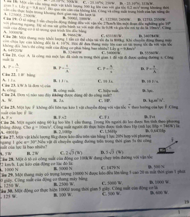 -20.10°N; 500kW. C. -25.10^4N;250W. D. -25.10^4N;333kW.
Câu 18: Một cản cầu năng một vật khổi lượng 500 kg lên cao với gia tốc 0.2m/s^2 trong khoảng thời
g=9,8m/s^2 Bộ qua sức cản của không khí, Công và công suất trung bình của lực nâng đo
gian 5 s. Lay cần cầu thực hiện trong khoảng thời gian này lần lượt là
A. 12500J; 2500W. B. 5000J; 1000W. C. 12250J; 2450W.
Câu 19: Ô tổ nặng 5 tân chuyển động thắng đều với vận tốc 27km/h lên một đoạn đốc nghiêng góc D. 1275J; 2550W.
10°
với phương ngang. Hệ số ma sát giữa bánh xe với mặt đốc là 0,08 và gia tốc rơi tự đo là 10m/s^2
suát của động cơ ô tô trong quá trình lên đốc bằng *. Công
A. 30000W. B. 94662W C. 651181W. D. 340784W.
Cầu 20: Một thang máy khối lượng 1 tần có thể chịu tài tổi đa là 800kg. Khi chuyển động thang máy
còn chịu lực cản không đổi là 4. 10^3N. Hỏi đề đưa thang máy lên cao có tải trọng tổi đa với vận tốc
không đồi 3m/s thì công suất của động cơ phải bằng bao nhiêu? Lấy g=9,8m/s^2
A. 64920W B. 32460W C. 54000W. D. 55560W.
Câu 21. Gọi A là công mà một lực đã sinh ra trong thời gian t để vật đi được quãng đường s. Công
suất là
A. P= A/t . P= t/A . C. P= A/s . D. P= s/A .
B.
Câu 22. 1 W bằng
A. 1 J.s. B. 1 J / s. C. 10 J.s. D. 10 J / s.
Câu 23. kW.h là đơn vị của
A. công. B. công suất. C. hiệu suất. D. lực.
Câu 24. Đơn vị nào sau đây không được dùng đề đo công suất?
A. W. B. J.s. C, HP. D. kg.m^2/s^3.
Câu 25. Một lực F không đổi liên tục kéo 1 vật chuyển động với vận tốc v theo hướng của lực overline F ,Công
suất của lực F là:
A. F.v B. F.v2 C. F.t D. Fvt
Câu 26. Một người nặng 60 kg leo lên 1 cầu thang. Trong l0s người đó leo được 8m tính theo phương
thẳng đứưg. Cho g=10m/s^2. Công suất người đó thực hiện được tính theo Hp (mã lực IHp=746W) là:
A. 480Hp B. 2,10Hp C. l,56Hp D. 0,643Hp
Câu 27. Một vật khối lượng 8kg được kéo đều trên sản bằng 1 lực 20N hợp với phương
ngang 1 góc a=30°.Nều vật di chuyển quãng đường trên trong thời gian 5s thì công overline F
suất của lực là bao nhiêu?
A. 5W B. 2W C. 2sqrt(3)(W) D. 5sqrt(3)(W)
Câu 28. Một ô tô có công suất của động cơ 100kW đang chạy trên đường với vận tốc
72 km/h. Lực kéo của động cơ lúc đó là:
A. 1000 N B. 5000 N C. 1479 N D. 500 N
Câu 29. Một thang máy có trọng lượng 10000 N được kéo đều lên tằng 5 cao 20 m mắt thời gian 1 phút
0 giây. Công suất của động cơ thang máy bằng
. 1250 W. B. 2500 W. C. 5000 W. D. 1000 W.
3âu 30. Một động cơ thực hiện 1000J trong thời gian 5 giây. Công suất của động cơ là
. 125 W. B. 100 W. C. 500 W. D. 600 W.
19
1