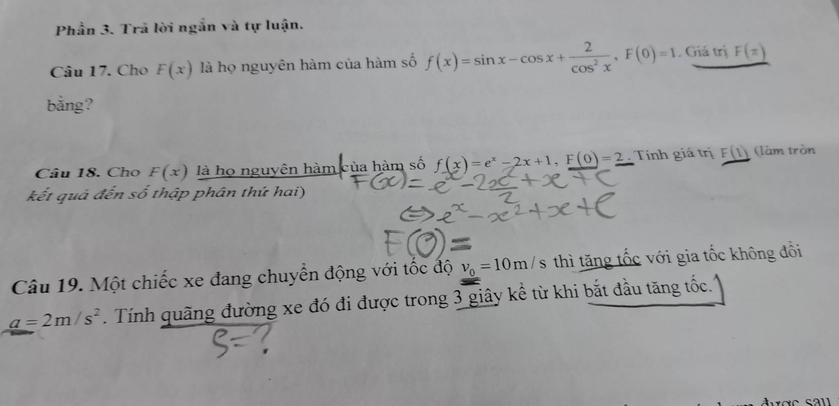 Phần 3. Trã lời ngắn và tự luận. 
Câu 17. Cho F(x) là họ nguyên hàm của hàm số f(x)=sin x-cos x+ 2/cos^2x , F(0)=1. Giá trị F(π )
bằng? 
Câu 18. Cho F(x) là họ nguyên hàm của hàm số f(x)=e^x-2x+1, F(0)=2. Tính giá trị F(1) (làm tròn 
kết quả đến số thập phân thứ hai) 
Câu 19. Một chiếc xe đang chuyển động với tốc độ v_0=10m/s thì tăng tốc với gia tốc không đồi
a=2m/s^2. Tính quãng đường xe đó đi được trong 3 giây kể từ khi bắt đầu tăng tốc.