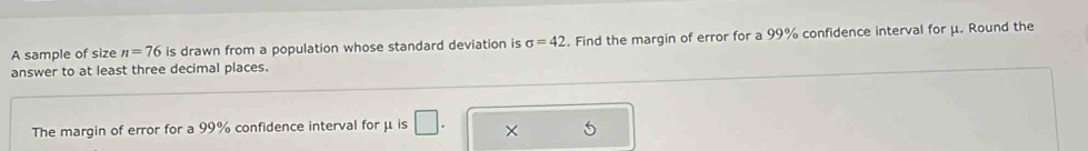 A sample of size n=76 is drawn from a population whose standard deviation is sigma =42. Find the margin of error for a 99% confidence interval for μ. Round the 
answer to at least three decimal places. 
The margin of error for a 99% confidence interval for μ is × 5