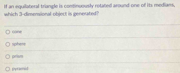 If an equilateral triangle is continuously rotated around one of its medians,
which 3 -dimensional object is generated?
cone
sphere
prism
pyramid