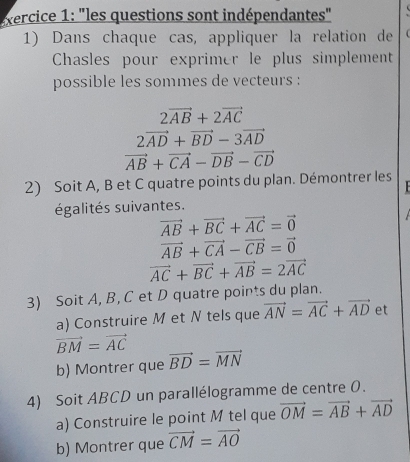 ercice 1: "les questions sont indépendantes" 
1) Dans chaque cas, appliquer la relation de 
Chasles pour exprimer le plus simplement 
possible les sommes de vecteurs :
2vector AB+2vector AC
2vector AD+vector BD-3vector AD
vector AB+vector CA-vector DB-vector CD
2) Soit A, B et C quatre points du plan. Démontrer les 
égalités suivantes.
vector AB+vector BC+vector AC=vector 0
vector AB+vector CA-vector CB=vector 0
vector AC+vector BC+vector AB=2vector AC
3) Soit A, B, C et D quatre points du plan. 
a) Construire M et N tels que vector AN=vector AC+vector AD et
vector BM=vector AC
b) Montrer que vector BD=vector MN
4) Soit ABCD un parallélogramme de centre O. 
a) Construire le point M tel que vector OM=vector AB+vector AD
b) Montrer que vector CM=vector AO