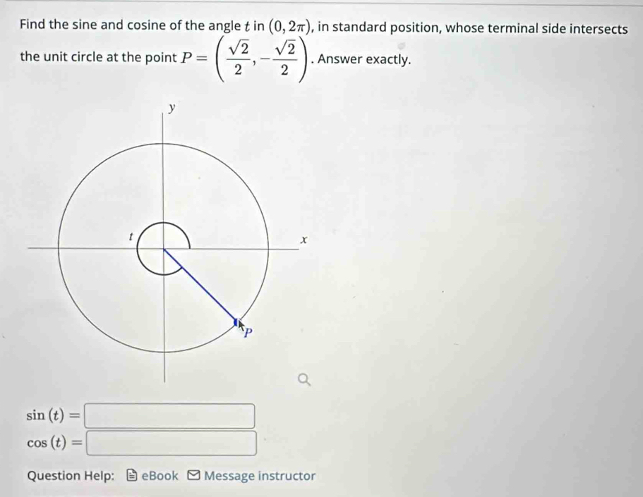 Find the sine and cosine of the angle tin(0,2π ) , in standard position, whose terminal side intersects 
the unit circle at the point P=( sqrt(2)/2 ,- sqrt(2)/2 ). Answer exactly.
sin (t)=□
cos (t)=□
Question Help: eBook Message instructor