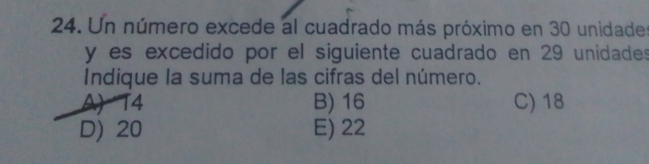 Un número excede al cuadrado más próximo en 30 unidade
y es excedido por el siguiente cuadrado en 29 unidades
Indique la suma de las cifras del número.
A) T4 B) 16 C) 18
D) 20 E) 22