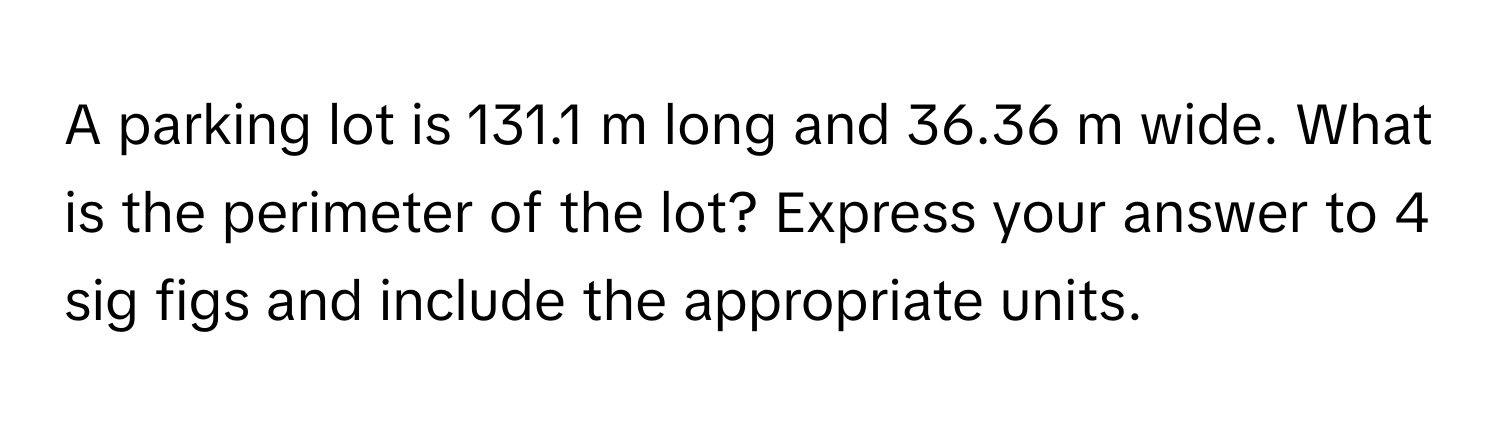 A parking lot is 131.1 m long and 36.36 m wide. What is the perimeter of the lot? Express your answer to 4 sig figs and include the appropriate units.