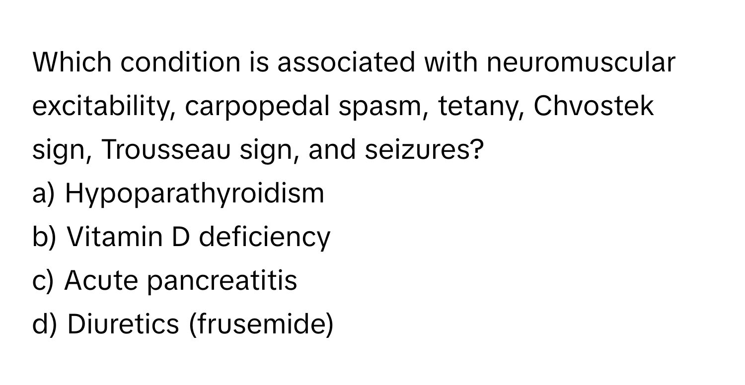 Which condition is associated with neuromuscular excitability, carpopedal spasm, tetany, Chvostek sign, Trousseau sign, and seizures?

a) Hypoparathyroidism
b) Vitamin D deficiency
c) Acute pancreatitis
d) Diuretics (frusemide)