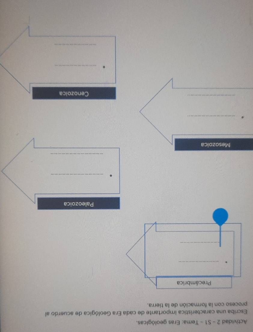 Actividad 2 - S1 - Tema: Eras geológicas. 
Escriba una característica importante de cada Era Geológica de acuerdo al 
proceso con la formación de la tierra. 
Paleozoica 
_ 
_ 
Mesozoica 
_。 
_ 
Cenozoica 
_ 
_