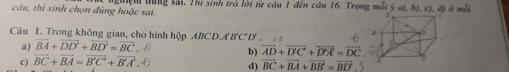lgệm đùng sai. Thi sinh trả lời từ câu 1 đến câu 16. Trong mỗi ý a), b), c), d) ở mỗi
câu, thí sinh chọn đúng hoặc sai.
Câu 1. Trong không gian, cho hình hộp ABCD.A''' B'C'D'.
a) vector BA+vector DD'+vector BD'=vector BC
b) vector AD+vector D'C'+vector D'A'=vector DC
c) vector BC+vector BA=vector B'C'+vector B'A'
d) vector BC+vector BA+vector BB'=vector BD'