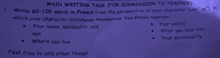 MAIN WRITING TASK (FOR SUBMISSION TO TEACHER): 
3 Write 60-100 words in French from the perspective of your character (use “je") in 
which your character introduces themselves. You should mention 
Your name, nationality, and Your pet(s) 
What you look like 
age 
Your personality 
Where you live 
Feel free to add other things!