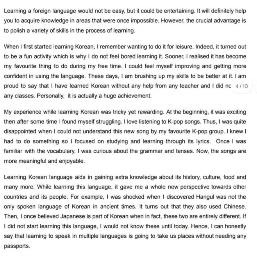 Learning a foreign language would not be easy, but it could be entertaining. It will definitely help 
you to acquire knowledge in areas that were once impossible. However, the crucial advantage is 
to polish a variety of skills in the process of learning. 
When I first started learning Korean, I remember wanting to do it for leisure. Indeed, it turned out 
to be a fun activity which is why I do not feel bored learning it. Sooner, I realised it has become 
my favourite thing to do during my free time. I could feel myself improving and getting more 
confident in using the language. These days, I am brushing up my skills to be better at it. I am 
proud to say that I have learned Korean without any help from any teacher and I did nc 4/10
any classes. Personally, it is actually a huge achievement. 
My experience while learning Korean was tricky yet rewarding. At the beginning, it was exciting 
then after some time I found myself struggling. I love listening to K-pop songs. Thus, I was quite 
disappointed when I could not understand this new song by my favourite K-pop group. I knew I 
had to do something so I focused on studying and learning through its lyrics. Once I was 
familiar with the vocabulary, I was curious about the grammar and tenses. Now, the songs are 
more meaningful and enjoyable. 
Learning Korean language aids in gaining extra knowledge about its history, culture, food and 
many more. While learning this language, it gave me a whole new perspective towards other 
countries and its people. For example, I was shocked when I discovered Hangul was not the 
only spoken language of Korean in ancient times. It turns out that they also used Chinese. 
Then, I once believed Japanese is part of Korean when in fact, these two are entirely different. If 
I did not start learning this language, I would not know these until today. Hence, I can honestly 
say that learning to speak in multiple languages is going to take us places without needing any 
passports.