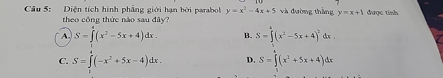 Diện tích hình phẳng giới hạn bởi parabol y=x^2-4x+5 và đường thắng y=x+1 được tính
theo công thức nào sau đây?
A. S=∈tlimits^4(x^2-5x+4)dx. S=∈tlimits _0^(4(x^2)-5x+4)^2dx. 
B.

D.
C. S=∈t (-x^2+5x-4)dx. S=∈t (x^2+5x+4)dx