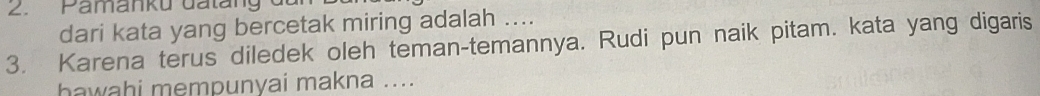 Pamanku đatang 
dari kata yang bercetak miring adalah .... 
3. Karena terus diledek oleh teman-temannya. Rudi pun naik pitam. kata yang digaris 
hawahi mempunyai makna ....